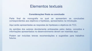 Elementos textuais
Considerações finais ou conclusão
Parte final da monografia na qual se apresentam as conclusões
correspondentes aos objetivos e hipóteses, apresentados na introdução.
Aqui serão apresentadas as respostas às hipóteses e objetivos do TCC.
As opiniões dos autores devidamente embasadas pelos dados, conceitos e
informações apresentados no desenvolvimento devem ser inseridas aqui.
Podem ser incluídas breves recomendações e sugestões para trabalhos
futuros.
 