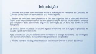 Introdução
O presente manual tem como finalidade auxiliar a elaboração dos Trabalhos de Conclusão de
Curso do Ensino Médio de estudantes da E.E. Joanna Spósito.
O trabalho de conclusão a ser apresentado é uma das exigências para a conclusão do Ensino
Médio, o que implica considerar que se deve desenvolver por meio de leituras sobre a temática
que compõem o tema selecionado, seguido da elaboração de um texto nos moldes de uma
monografia.
Os temas a serem estudados são aqueles ligados diretamente com a atuação ou pretensão de
atuação e gosto do/da estudante.
Após a escolha de um/uma docente como orientador e a entrega do relatório, as orientações
para o desenvolvimento da monografia serão apresentadas e explicadas.
O trabalho é dividido nas seguintes etapas que caracterizam também os prazos de entrega:
 