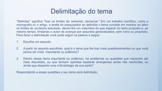 Delimitação do tema
“Delimitar” significa “fixar os limites de; extremar, demarcar.” Em um trabalho científico, como a
monografia ou o artigo, a tarefa do pesquisador ao delimitar o tema consiste em mostrar ao leitor
os limites do conteúdo estudado, dando-lhe um vislumbre do que esperar do texto proposto e, ao
mesmo tempo, limitando o autor de avançar por assuntos generalizados, sem rumo ou propósito.
Para fazer a delimitação você pode seguir os passos a seguir:
1. Escolha um assunto.
2. A partir do assunto escolhido, qual é o tema que lhe traz mais questionamentos ou que você
pensa ser mais importante ou polêmico?
3. Dentro desse tema importante ou polêmico, há problemas ou questões que merecem ser
mais discutidas, ou que tenham opiniões bastante divergentes ainda não resolvidas, ou
ainda que desperte uma crítica/elogio da sua parte?
Respondendo a essas questões o seu tema será delimitado.
 