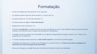 Formatação
• O título do trabalho terá letra tamanho 14 em caixa alta.
• As citações diretas longas têm letras tamanho 11 e recuo de 8 cm.
• As demais partes do TCC terá letra tamanho 12.
• As fontes podem ser Arial ou Times New Roman.
• Espaçamento entre as linhas de 1,5.
• Alinhamento justificado, à exceção do título que será centralizado, do nome, e das citações longas que serão alinhados
à direita e dos títulos dos itens e subitens que poderão ser centralizados.
• O trabalho deverá ser digitado em formato A4, com a seguinte configuração das margens: superior 3 cm, inferior 2 cm,
esquerda 3 cm e direita 2 cm.
• O número da página deverá aparecer no canto direito superior e se iniciará na primeira página.
• O trabalho todo deverá ter no mínimo nove (9) páginas e no máximo treze (13). Textos com número de páginas em
desacordo com está orientação serão devolvidos .
• Deverá ser entregue por e-mail direto para o/a professor orientador na data a ser estipulada .
 