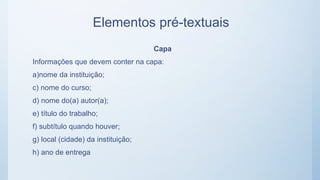 Elementos pré-textuais
Capa
Informações que devem conter na capa:
a)nome da instituição;
c) nome do curso;
d) nome do(a) autor(a);
e) título do trabalho;
f) subtítulo quando houver;
g) local (cidade) da instituição;
h) ano de entrega
 
