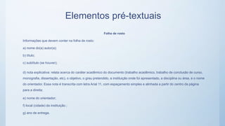 Elementos pré-textuais
Folha de rosto
Informações que devem conter na folha de rosto:
a) nome do(a) autor(a);
b) título;
c) subtítulo (se houver);
d) nota explicativa: relata acerca do caráter acadêmico do documento (trabalho acadêmico, trabalho de conclusão de curso,
monografia, dissertação, etc), o objetivo, o grau pretendido, a instituição onde foi apresentado, a disciplina ou área, e o nome
do orientador. Essa nota é transcrita com letra Arial 11, com espaçamento simples e alinhada a partir do centro da página
para a direita;
e) nome do orientador;
f) local (cidade) da instituição ;
g) ano de entrega.
 