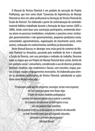 O Manual do Técnico Florestal é um produto da execução do Projeto
ProManejo, que teve como título “Conversão de Experiências de Manejo
Florestal no Acre em saber profissional na formação doTécnico Florestal da
Escola da Floresta”. Foi elaborado a partir da sistematização do conteúdo/
material didático trabalhado durante a formação de duas turmas (2005 a
2008), tendo como base uma construção participativa, envolvendo diver-
sos atores no processo (mediadores, estudantes e parceiros como: institui-
ções governamentais e não-governamentais, pequenos produtores rurais,
comunidades agroextrativistas, organizações do movimento social, entre
outros), embasado em conhecimentos científicos já desenvolvidos.
Neste Manual buscou-se abranger uma visão geral do contexto do Ma-
nejo Florestal na Amazônia, passando pela realidade do Acre e situando
a Escola da Floresta, com seus princípios e métodos de trabalho. Descreve
todas as etapas que um Projeto de Manejo Florestal deve conter, dentro de
um contexto social / comunitário, considerando o uso de diversos produtos
florestais (madeira, não-madeireiros e fauna), com conceitos, etapas, pas-
sos a seguir, equipe e equipamentos necessários. Foi elaborado para orien-
tar as atividades profissionais do Técnico Florestal, subsidiando as ações
deste comoTécnico-educador.
"Oeducadorpodeapenasdespertar,encorajar,incitarumaresposta;
elenãoconseguegerarnemforçaralgo.
Ovalordemuitasmedidaspedagógicas
consisteemremoverobstáculoseaclararocaminho.
Seosucessodoeducadorserestringisseaisso,
elenãopoderiaficarsatisfeito.
Elesópoderásentir-seassimquandonointeriordoeducando
setiverformadocomoqueumsegundoeducador,
tornandooprimeirodesnecessário."
(MichaelBauer)
 