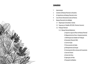 SUMÁRIO
1	 Apresentação
2	 Contexto do Manejo Florestal na Amazônia
3	 As Experiências do Manejo Florestal no Acre
4	 CursoTécnico Florestal da Escola da Floresta
5	 Manejo Florestal de Uso Múltiplo
	 5.1	 Organização Comunitária e Gestão
	 5.2	 Segurança noTrabalho (EPI, DDS, Primeiros Socorros)
	 5.3	 Produção Florestal
		 5.3.1 Manejo Florestal Madeireiro
		 a) Aspectos Legais do Plano de Manejo Florestal
		 b) Mapeamento das Áreas e Geoprocessamento
		 c) Delimitação das Unidades de Produção
		 d) Inventário Florestal 100%
		 e) Corte de Cipós
		 f) Processamento de Dados
		 g) Planejamento da Extração
		 h) Construção da Infra-estrutura de Escoamento
		 i) Corte de Árvores
		 j) Arraste dasToras
		 k) Operações de Pátio
		 l)Transporte da Madeira
 