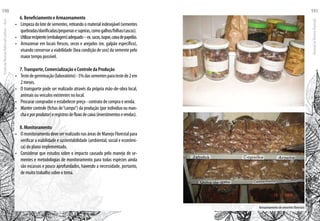 Armazenamento de sementes florestais
6. Beneficiamento e Armazenamento
•	 Limpeza do lote de sementes, retirando o material indesejável (sementes
quebradas/danificadas/pequenasesujeiras,comogalhos/folhas/cascas).
•	 Utilizarrecipiente(embalagem)adequado–ex.sacos,isopor,caixadepapelão.
•	 Armazenar em locais frescos, secos e arejados (ex. galpão específico),
visando conservar a viabilidade (boa condição de uso) da semente pelo
maior tempo possível.
7.Transporte, Comercialização e Controle da Produção
•	 Testedegerminação(laboratório)-5%dassementesparatestede2em
2 meses.
•	 O transporte pode ser realizado através da própria mão-de-obra local,
animais ou veículos existentes no local.
•	 Procurar comprador e estabelecer preço - contrato de compra e venda.
•	 Manter controle (fichas de“campo”) da produção (por indivíduo ou man-
chaeporprodutor)eregistrosdefluxodecaixa(investimentoserendas).
8. Monitoramento
•	 O monitoramento deve ser realizado nas áreas de Manejo Florestal para
verificar a viabilidade e sustentabilidade (ambiental, social e econômi-
ca) do plano implementado.
•	 Considerar que estudos sobre o impacto causado pelo manejo de se-
mentes e metodologias de monitoramento para todas espécies ainda
são escassos e pouco aprofundados, havendo a necessidade, portanto,
de muito trabalho sobre o tema.
EscoladaFlorestaRobervalCardoso–Acre
190
ManualdoTécnicoFlorestal
191
 