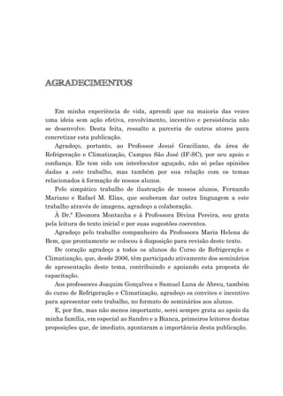AGRADECIMENTOS
Em minha experiência de vida, aprendi que na maioria das vezes
uma ideia sem ação efetiva, envolvimento, incentivo e persistência não
se desenvolve. Desta feita, ressalto a parceria de outros atores para
concretizar esta publicação.
Agradeço, portanto, ao Professor Jesué Graciliano, da área de
Refrigeração e Climatização, Campus São José (IF-SC), por seu apoio e
conﬁança. Ele tem sido um interlocutor aguçado, não só pelas opiniões
dadas a este trabalho, mas também por sua relação com os temas
relacionados à formação de nossos alunos.
Pelo simpático trabalho de ilustração de nossos alunos, Fernando
Mariano e Rafael M. Elias, que souberam dar outra linguagem a este
trabalho através de imagens, agradeço a colaboração.
À Dr.ª Eleonora Montanha e à Professora Divina Pereira, sou grata
pela leitura do texto inicial e por suas sugestões coerentes.
Agradeço pelo trabalho companheiro da Professora Maria Helena de
Bem, que prontamente se colocou à disposição para revisão deste texto.
De coração agradeço a todos os alunos do Curso de Refrigeração e
Climatização, que, desde 2006, têm participado ativamente dos seminários
de apresentação deste tema, contribuindo e apoiando esta proposta de
capacitação.
Aos professores Joaquim Gonçalves e Samuel Luna de Abreu, também
do curso de Refrigeração e Climatização, agradeço os convites e incentivo
para apresentar este trabalho, no formato de seminários aos alunos.
E, por ﬁm, mas não menos importante, serei sempre grata ao apoio da
minha família, em especial ao Sandro e a Bianca, primeiros leitores destas
proposições que, de imediato, apontaram a importância desta publicação.
 