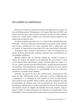 Sandra Lopes Guimarães 11
DO LIMÃO À LIMONADA
Escrevi este pequeno manual pensando especialmente nos cursos da
área de Refrigeração e Climatização, do Campus São José do IF-SC, nos
vários ex-alunos que, como técnicos, entraram em meu lar. Mas, também
lembrei de outros tantos técnicos que deixaram marcas indeléveis em
minha vida de dona de casa .
A cultura popular aconselha que: “ se a vida te der um limão, faça uma
limonada”... Gosto de relacionar essa metáfora à proposta deste manual,
uma vez que acredito que ele é uma limonada doce e refrescante que
ﬁz a partir de experiências bem ácidas. Foi uma escrita fácil e divertida.
A proposta deste manual é apresentar o tema de atendimento ao
cliente de forma descontraída, informal e pontual, sem a pretensão de ser
um trabalho acadêmico.
Quando alguém fala em manual, sempre me recordo de passos a
seguir, de receitas, de normas ou de protocolos. De certa forma, é como
se um manual fosse algo fechado, pronto, acabado. Aﬁnal de contas, é a
ele que vamos recorrer quando temos dúvidas, quando queremos resolver
um problema. Conscientemente, desejamos a segurança de uma reposta
para resolver nossas incertezas. E a possibilidade de ter isso à mão nos
reconforta e acomoda nossa angústia.
Contudo, nas provas do dia a dia, sabemos que os manuais não dão
conta do todo, infelizmente. Assim, penso que o que faz a diferença seja
a experiência e a estratégia de cada sujeito na busca de alternativas
para resolver suas questões. Nesse sentido, não estou propondo um guia
de orientações de conduta, mas, sim um material que sirva de ponto de
partida para reﬂexões para o técnico, prestador de serviços. Neste manual,
não faremos alusão às relações de trabalho dentro da empresa, nem ao
papel do líder no desenvolvimento dos processos de atendimento. Essa
delimitação se faz necessária para tratar com mais apuro das questões de
 