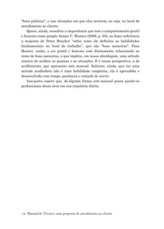 12 Manual do Técnico: uma proposta de atendimento ao cliente
“boas práticas”, e nas situações em que elas ocorrem, ou seja, no local de
atendimento ao cliente.
Quero, ainda, ressaltar a importância que tem o comportamento gentil
e honesto como propõe James C. Hunter (2006, p. 63), ao fazer referência
a resposta de Peter Drucker “sobre como ele deﬁniria as habilidades
fundamentais no local de trabalho”, que são “boas maneiras”. Para
Hunter, então, o ser gentil e honesto está diretamente relacionado ao
tema de boas maneiras, o que implica, em nossa abordagem, uma atitude
sincera de acolher as pessoas e as situações. E é nessa perspectiva, a do
acolhimento, que apresento este manual. Saliento, ainda, que ter uma
atitude acolhedora não é uma habilidade congênita, ela é aprendida e
desenvolvida com tempo, paciência e vontade de servir.
Isso posto, espero que, de alguma forma, este manual possa ajudar os
proﬁssionais desta área em sua trajetória diária.
 