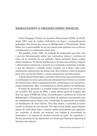Sandra Lopes Guimarães 13
RESGATANDO A ORIGEM DESTE MANUAL
Como Pedagoga, Técnica em Assuntos Educacionais (TAE), do IF-SC,
desde 1993, uma de minhas atribuições era fazer o acompanhamento
pedagógico dos alunos dos cursos de Refrigeração e Climatização. Dessa
forma tive a oportunidade de ter um contato mais próximo com os alunos,
os professores e a coordenação dessa área.
Em paralelo, desde 1994, na condição de responsável por uma casa
e por seu funcionamento acabei por reencontrar alunos e ex-alunos do
curso, já no exercício de sua proﬁssão. Estes encontros foram sempre
muito simpáticos. Os alunos lembravam-se de mim com carinho e respeito
e efetivamente realizavam o conserto ou a instalação contratada. Contudo,
o que me chamava a atenção nessas ocasiões era a forma como esses
proﬁssionais adentravam em minha casa. Era evidente a falta de preparo
para estar na casa do cliente e o pouco traquejo nas questões sociais.
A partir dessas observações, conversei várias vezes com os professores e
a coordenação do curso, pois estávamos formando bons técnicos no sentido
do conhecimento técnico propriamente dito, proﬁssionais com iniciativa e
empreendedorismo. Mas, o atendimento ao cliente poderia ser melhorado.
O tempo foi passando e a questão sempre retornava em conversas ou
em reuniões. Em agosto de 2005, o então diretor geral do Campus São
José (na época UNED São José), ex-coordenador e professor do Curso de
Refrigeração e Climatização, me incumbiu de organizar um material para
ser trabalhado com os alunos, com a ﬁnalidade de capacitá-los em relação
ao atendimento de seus clientes. Três dias depois, o material já estava
escrito no formato de um manual. Foi uma escrita ﬂuida, possivelmente
porque de tanto falar sobre o assunto acabei mentalmente por organizar
seu conteúdo. A direção me orientou com relação à necessidade de
ilustrações e ao registro de direitos autorais do texto. Na sequência, o
diretor prontamente me apresentou aos alunos que ﬁzeram as ﬁguras que
ilustram este manual.
 