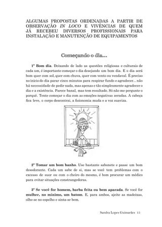 Sandra Lopes Guimarães 15
ALGUMAS PROPOSTAS ORDENADAS A PARTIR DE
OBSERVAÇÃO IN LOCO E VIVÊNCIAS DE QUEM
JÁ RECEBEU DIVERSOS PROFISSIONAIS PARA
INSTALAÇÃO E MANUTENÇÃO DE EQUIPAMENTOS
Começando o dia...
1º Bom dia. Deixando de lado as questões religiosas e culturais de
cada um, é importante começar o dia desejando um bom dia. E o dia será
bom quer com sol, quer com chuva, quer com vento ou vendaval. É preciso
no inicio do dia parar cinco minutos para respirar fundo e agradecer... não
há necessidade de pedir nada, mas apenas e tão simplesmente agradecer o
dia e a existência. Parece banal, mas tem resultado. Só não me pergunte o
porquê. Tente começar o dia com as emoções negativas zeradas. A cabeça
ﬁca leve, o corpo descontrai, a ﬁsionomia muda e a voz suaviza.
2º Tomar um bom banho. Use bastante sabonete e passe um bom
desodorante. Cada um sabe de si, mas se você tem problemas com o
excesso de suor ou com o cheiro do mesmo, é bom procurar um médico
para evitar situações constrangedoras.
3º Se você for homem, barba feita ou bem aparada. Se você for
mulher, no mínimo, um batom. E, para ambos, ajeite as madeixas,
olhe-se no espelho e sinta-se bem.
 