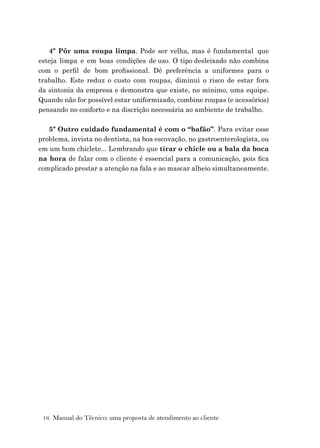 16 Manual do Técnico: uma proposta de atendimento ao cliente
4º Pôr uma roupa limpa. Pode ser velha, mas é fundamental que
esteja limpa e em boas condições de uso. O tipo desleixado não combina
com o perﬁl de bom proﬁssional. Dê preferência a uniformes para o
trabalho. Este reduz o custo com roupas, diminui o risco de estar fora
da sintonia da empresa e demonstra que existe, no mínimo, uma equipe.
Quando não for possível estar uniformizado, combine roupas (e acessórios)
pensando no conforto e na discrição necessária ao ambiente de trabalho.
5º Outro cuidado fundamental é com o “bafão”. Para evitar esse
problema, invista no dentista, na boa escovação, no gastroenterologista, ou
em um bom chiclete... Lembrando que tirar o chicle ou a bala da boca
na hora de falar com o cliente é essencial para a comunicação, pois ﬁca
complicado prestar a atenção na fala e ao mascar alheio simultaneamente.
 