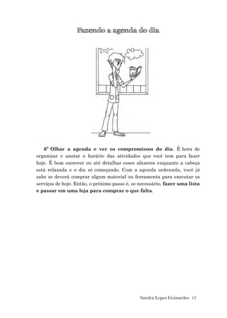 Sandra Lopes Guimarães 17
Fazendo a agenda do dia
6º Olhar a agenda e ver os compromissos do dia. É hora de
organizar e anotar o horário das atividades que você tem para fazer
hoje. É bom escrever ou até detalhar esses afazeres enquanto a cabeça
está relaxada e o dia só começando. Com a agenda ordenada, você já
sabe se deverá comprar algum material ou ferramenta para executar os
serviços de hoje. Então, o próximo passo é, se necessário, fazer uma lista
e passar em uma loja para comprar o que falta.
 