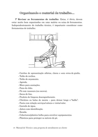 18 Manual do Técnico: uma proposta de atendimento ao cliente
Organizando o material de trabalho...
7º Revisar as ferramentas de trabalho. Estas, é óbvio, devem
estar muito bem organizadas em uma maleta ou caixa de ferramentas.
Independentemente do trabalho técnico, é importante considerar como
ferramentas de trabalho:
- Cartões de apresentação sóbrios, claros e sem erros de graﬁa.
- Talão de recibos.
- Talão de orçamento.
- Agenda.
- Bloco para anotações.
- Pano de chão.
- Pá com vassoura (ou escova).
- Sacos de lixo.
- Produto de limpeza desengordurante.
- Chicletes ou balas de menta – para deixar longe o “bafão”.
- Pasta com relação serviços/valores e visita/valor.
- Garrafa de água.
- Jaleco com identiﬁcação.
- Escada.
- Cobertores/plástico bolha para envolver equipamentos.
- Plásticos para proteger os móveis do pó.
 