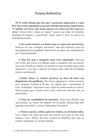 20 Manual do Técnico: uma proposta de atendimento ao cliente
Parada Reﬂexiva!
10º O velho ditado que diz que “a primeira impressão é a que
ﬁca” deve estar agregado a um outro ditado não menos importante:
“A mulher de César não basta apenas ser séria; ela deve parecer
séria”. Desta feita, dados os “toques” quanto aos trajes de trabalho,
princípios de higiene e convivência social, agora é hora de pensar no
conteúdo do técnico.
a) Ter curso técnico é o básico que se espera de um técnico.
Trata-se de uma condição necessária, mas não suﬁciente para ser
um proﬁssional de qualidade. Você tem de ser mais que simplesmente
um “técnico formado”.
b) Não faz mal a ninguém estar bem informado. Não que
você tenha que travar um diálogo longo e complexo com seu cliente,
mas estar situado na cidade e no mundo em que vive pode trazer mais
segurança a sua fala e deixá-lo um pouco mais solto em um diálogo
formal e proﬁssional.
c) Saber dosar os termos técnicos na hora de fazer um
diagnóstico do problema. Por favor, empregue os termos técnicos
sem exageros. Lembre-se de que seu cliente não é especialista. E
evite “tiradinhas” sarcásticas com a falta de conhecimento do cliente.
Pense sempre que o técnico aqui é você, então aja como tal, sem ser
pretensioso.
d) Fuja do vocabulário de barzinho. Fique bem distante das
“paradinhas”, do “troço”, do “negócio”, do “tá ligado”. Jamais diga “este
aparelho está podre” e outras “delicadezas” do gênero.
e) Nunca, jamais, utilize palavras chulas, ou de baixo calão.
Leve sempre em conta que você não está na sua casa ou com seus
amigos; e que o cliente, por mais simples ou simpático que seja, se
sentirá respeitado se for bem tratado.
 