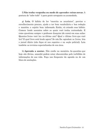 Sandra Lopes Guimarães 21
f) Não tenha vergonha ou medo de aprender coisas novas. A
postura de “sabe tudo” é para gente arrogante ou acomodada.
g) Leia. O hábito de ler “exercita os neurônios”, previne o
envelhecimento precoce, ajuda a ter bom vocabulário e boa redação
e mantém o sujeito bem informado. Então, vá criando esse hábito.
Comece lendo assuntos sobre os quais você tenha curiosidade. E
como questiona sempre o professor Joaquim (do curso) em suas aulas:
Quantos livros você leu no último ano? Qual o último livro que você
leu? E qual livro está lendo agora? Se não lhe agradam os livros, leia
o jornal diário (não ﬁque só nos esportes e na seção policial). Leia
também as revistas especializadas de sua área.
h) Aprenda a anotar. Não conﬁe na memória. As questões que
hoje são óbvias, amanhã podem estar obscurecidas pelo turbilhão de
informações de sua vida. Faça uso frequente da agenda ou de um
bloco de anotações.
 