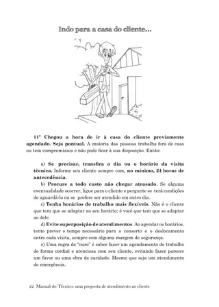 22 Manual do Técnico: uma proposta de atendimento ao cliente
Indo para a casa do cliente...
11º Chegou a hora de ir à casa do cliente previamente
agendado. Seja pontual. A maioria das pessoas trabalha fora de casa
ou tem compromissos e não pode ﬁcar à sua disposição. Então:
a) Se precisar, transﬁra o dia ou o horário da visita
técnica. Informe seu cliente sempre com, no mínimo, 24 horas de
antecedência.
b) Procure a todo custo não chegar atrasado. Se alguma
eventualidade ocorrer, ligue para o cliente e pergunte se terá condições
de aguardá-lo ou se prefere ser atendido em outro dia.
c) Tenha horários de trabalho mais ﬂexíveis. Não é o cliente
que tem que se adaptar ao seu horário; é você que tem que se adaptar
ao dele.
d) Evite superposição de atendimentos. Ao agendar os horários,
tente prever o tempo necessário para o conserto e o deslocamento
entre cada visita, sempre com alguma margem de segurança.
e) Uma regra de “ouro” é saber fazer um agendamento de trabalho
de forma cordial e atenciosa com seu cliente, evitando fazer parecer
um favor ou uma obra de caridade. Mesmo que seja um atendimento
de emergência.
 