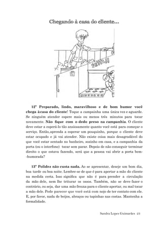 Sandra Lopes Guimarães 23
Chegando à casa do cliente...
12º Preparado, lindo, maravilhoso e de bom humor você
chega àcasa do cliente! Toque a campainha uma única vez e aguarde.
Se ninguém atender espere mais ou menos três minutos para tocar
novamente. Não ﬁque com o dedo preso na campanhia. O cliente
deve estar a esperá-lo tão ansiosamente quanto você está para começar o
serviço. Então,aprenda a esperar um pouquinho, porque o cliente deve
estar ocupado e já vai atender. Não existe coisa mais desagradável do
que você estar sentado no banheiro, sozinho em casa, e a campanhia da
porta (ou o interfone) tocar sem parar. Depois de não conseguir terminar
direito o que estava fazendo, será que a pessoa vai abrir a porta bem-
-humorada?
13º Polidez não custa nada. Ao se apresentar, deseje um bom dia,
boa tarde ou boa noite. Lembre-se de que é para apertar a mão do cliente
na medida certa. Isso signiﬁca que não é para prender a circulação
da mão dele, nem lhe triturar os ossos. Também, não se deve fazer o
contrário, ou seja, dar uma mão frouxa para o cliente apertar, ou mal tocar
a mão dele. Pode parecer que você está com nojo de ter contato com ele.
E, por favor, nada de beijos, abraços ou tapinhas nas costas. Mantenha a
formalidade.
 