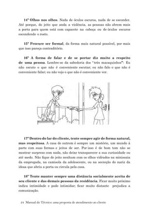 24 Manual do Técnico: uma proposta de atendimento ao cliente
14º Olhos nos olhos. Nada de óculos escuros, nada de se esconder.
Até porque, do jeito que anda a violência, as pessoas não abrem mais
a porta para quem está com capacete na cabeça ou de óculos escuros
escondendo o rosto.
15º Procure ser formal, da forma mais natural possível, por mais
que isso pareça contraditório.
16º A forma de falar e de se portar diz muito a respeito
de uma pessoa. Lembre-se da sabedoria dos “ três macaquinhos”: Eu
não escuto o que não é conveniente escutar; eu não falo o que não é
conveniente falar; eu não vejo o que não é conveniente ver.
17º Dentro do lar do cliente, tente sempre agir de forma natural,
mas respeitosa. A casa de outrem é sempre um mistério, um mundo à
parte com suas formas e jeitos de ser. Por isso é de bom tom não se
mostrar surpreso com nada, não deixe transparecer a sua curiosidade ou
até medo. Não ﬁque de jeito nenhum com os olhos vidrados na minissaia
da empregada, na camisola da adolescente, ou na secreção do nariz da
idosa que abriu a porta ou circula pela casa.
18º Tente manter sempre uma distância socialmente aceita de
seu cliente e das demais pessoas da residência. Ficar muito próximo
indica intimidade e pode intimidar; ﬁcar muito distante prejudica a
comunicação.
 
