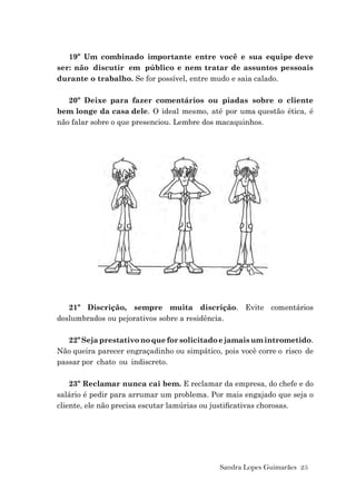 Sandra Lopes Guimarães 25
19º Um combinado importante entre você e sua equipe deve
ser: não discutir em público e nem tratar de assuntos pessoais
durante o trabalho. Se for possível, entre mudo e saia calado.
20º Deixe para fazer comentários ou piadas sobre o cliente
bem longe da casa dele. O ideal mesmo, até por uma questão ética, é
não falar sobre o que presenciou. Lembre dos macaquinhos.
21º Discrição, sempre muita discrição. Evite comentários
deslumbrados ou pejorativos sobre a residência.
22ºSejaprestativonoqueforsolicitadoejamaisumintrometido.
Não queira parecer engraçadinho ou simpático, pois você corre o risco de
passar por chato ou indiscreto.
23º Reclamar nunca cai bem. E reclamar da empresa, do chefe e do
salário é pedir para arrumar um problema. Por mais engajado que seja o
cliente, ele não precisa escutar lamúrias ou justiﬁcativas chorosas.
 