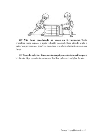 Sandra Lopes Guimarães 27
28º Não ﬁque espalhando as peças ou ferramentas. Tente
trabalhar num espaço o mais reduzido possível. Essa atitude ajuda a
evitar esquecimentos, possíveis desastres e também diminui a área a ser
limpa.
29º Caso de solicitar ferramentas/equipamentos/utensílios para
o cliente. Seja consciente e atento e devolva tudo em condições de uso.
 