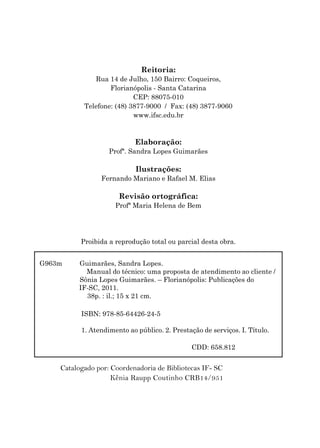 G963m Guimarães, Sandra Lopes.
Manual do técnico: uma proposta de atendimento ao cliente /
Sônia Lopes Guimarães. – Florianópolis: Publicações do
IF-SC, 2011.
38p. : il.; 15 x 21 cm.
ISBN: 978-85-64426-24-5
1. Atendimento ao público. 2. Prestação de serviços. I. Título.
CDD: 658.812
Catalogado por: Coordenadoria de Bibliotecas IF- SC
Kênia Raupp Coutinho CRB14/951
Reitoria:
Rua 14 de Julho, 150 Bairro: Coqueiros,
Florianópolis - Santa Catarina
CEP: 88075-010
Telefone: (48) 3877-9000 / Fax: (48) 3877-9060
www.ifsc.edu.br
Elaboração:
Profª. Sandra Lopes Guimarães
Ilustrações:
Fernando Mariano e Rafael M. Elias
Revisão ortográfica:
Profª Maria Helena de Bem
Proibida a reprodução total ou parcial desta obra.
 
