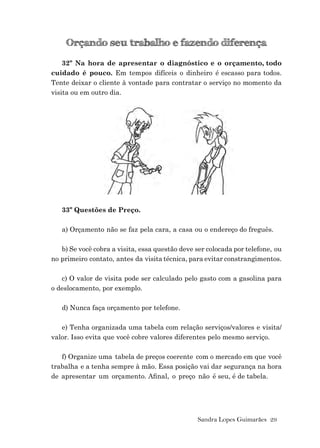 Sandra Lopes Guimarães 29
Orçando seu trabalho e fazendo diferença
32º Na hora de apresentar o diagnóstico e o orçamento, todo
cuidado é pouco. Em tempos difíceis o dinheiro é escasso para todos.
Tente deixar o cliente à vontade para contratar o serviço no momento da
visita ou em outro dia.
33º Questões de Preço.
a) Orçamento não se faz pela cara, a casa ou o endereço do freguês.
b) Se você cobra a visita, essa questão deve ser colocada por telefone, ou
no primeiro contato, antes da visita técnica, para evitar constrangimentos.
c) O valor de visita pode ser calculado pelo gasto com a gasolina para
o deslocamento, por exemplo.
d) Nunca faça orçamento por telefone.
e) Tenha organizada uma tabela com relação serviços/valores e visita/
valor. Isso evita que você cobre valores diferentes pelo mesmo serviço.
f) Organize uma tabela de preços coerente com o mercado em que você
trabalha e a tenha sempre à mão. Essa posição vai dar segurança na hora
de apresentar um orçamento. Aﬁnal, o preço não é seu, é de tabela.
 