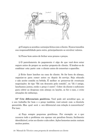 30 Manual do Técnico: uma proposta de atendimento ao cliente
g) Cumpra os acordos e arranjos feitos com o cliente. Nunca transﬁra
sua responsabilidade para outro, principalmente se envolver valores.
h) Pense bem antes de fechar seus prazos e preços.
i) O parcelamento do pagamento é algo de que você deve estar
seguro antes de propor ou aceitar proposta do cliente. E lembre-se de
combinar esta parte com o cliente antes de consertar o aparelho.
j) Evite fazer lanches na casa do cliente. Se for hora do almoço,
organize-se para comer antes ou depois do serviço. Seja educado
e não aceite comida ou bebida. É melhor se preservar de eventuais
negociações do tipo “Dá um desconto pela comida”, ou “Já é amigo,
lanchamos juntos, então o preço é outro”. Cobre do cliente o suﬁciente
para cobrir as despesas com almoço ou lanche, se for o caso, e evite
situações de embaraço.
34º Crie diferenciais positivos. Você pode até acreditar que, se
o seu trabalho for bom e o preço também, você estará com a clientela
garantida. Mas qual será o seu diferencial com relação à concorrência?
Por isso:
a) Faça sempre pequenas gentilezas. Por exemplo: se o que
causava todo o problema era apenas um parafuso frouxo, facilmente
identiﬁcável, avise ao cliente e não cobre. Ações honestas assim contam
muitos pontos.
 