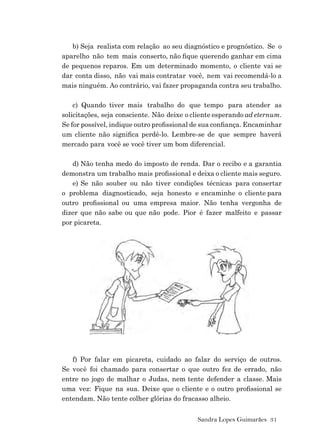 Sandra Lopes Guimarães 31
b) Seja realista com relação ao seu diagnóstico e prognóstico. Se o
aparelho não tem mais conserto, não ﬁque querendo ganhar em cima
de pequenos reparos. Em um determinado momento, o cliente vai se
dar conta disso, não vai mais contratar você, nem vai recomendá-lo a
mais ninguém. Ao contrário, vai fazer propaganda contra seu trabalho.
c) Quando tiver mais trabalho do que tempo para atender as
solicitações, seja consciente. Não deixe o cliente esperando ad eternum.
Se for possível, indique outro proﬁssional de sua conﬁança. Encaminhar
um cliente não signiﬁca perdê-lo. Lembre-se de que sempre haverá
mercado para você se você tiver um bom diferencial.
d) Não tenha medo do imposto de renda. Dar o recibo e a garantia
demonstra um trabalho mais proﬁssional e deixa o cliente mais seguro.
e) Se não souber ou não tiver condições técnicas para consertar
o problema diagnosticado, seja honesto e encaminhe o cliente para
outro proﬁssional ou uma empresa maior. Não tenha vergonha de
dizer que não sabe ou que não pode. Pior é fazer malfeito e passar
por picareta.
f) Por falar em picareta, cuidado ao falar do serviço de outros.
Se você foi chamado para consertar o que outro fez de errado, não
entre no jogo de malhar o Judas, nem tente defender a classe. Mais
uma vez: Fique na sua. Deixe que o cliente e o outro proﬁssional se
entendam. Não tente colher glórias do fracasso alheio.
 