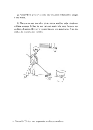 32 Manual do Técnico: uma proposta de atendimento ao cliente
g) Fumar? Nem pensar! Mesmo em uma casa de fumantes, a regra
é não fumar.
h) No caso de seu trabalho gerar algum resíduo, seja rápido em
utilizar os sacos de lixo, da sua caixa de materiais, para lhes dar um
destino adequado. Receber o espaço limpo e sem pendências é um dos
sonhos de consumo dos clientes!
 