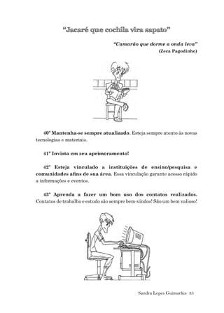 Sandra Lopes Guimarães 35
“Jacaré que cochila vira sapato”
“Camarão que dorme a onda leva”
(Zeca Pagodinho)
40º Mantenha-se sempre atualizado. Esteja sempre atento às novas
tecnologias e materiais.
41º Invista em seu aprimoramento!
42º Esteja vinculado a instituições de ensino/pesquisa e
comunidades aﬁns de sua área. Essa vinculação garante acesso rápido
a informações e eventos.
43º Aprenda a fazer um bom uso dos contatos realizados.
Contatos de trabalho e estudo são sempre bem-vindos! São um bem valioso!
 