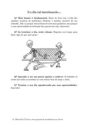 36 Manual do Técnico: uma proposta de atendimento ao cliente
E o dia vai terminando...
44° Bom humor é fundamental. Estar de bem com a vida não
signiﬁca ausência de problemas. Desfrute o máximo possível de seu
trabalho. Não só porque dessa forma ele será mais produtivo, mas porque
é uma oportunidade de distração das agruras da vida. Aproveite!
45º Ao terminar o dia, tente relaxar. Organize seu tempo para
fazer algo de que você gosta.
46º Aprenda a ser um pouco egoísta e cuide-se. O trabalho só
rende (em todos os sentidos) se você estiver bem de corpo e alma.
47º Termine o seu dia agradecendo por suas oportunidades.
Seja feliz!
 