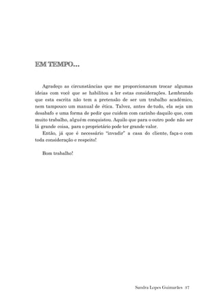 Sandra Lopes Guimarães 37
EM TEMPO...
Agradeço as circunstâncias que me proporcionaram trocar algumas
ideias com você que se habilitou a ler estas considerações. Lembrando
que esta escrita não tem a pretensão de ser um trabalho acadêmico,
nem tampouco um manual de ética. Talvez, antes de tudo, ela seja um
desabafo e uma forma de pedir que cuidem com carinho daquilo que, com
muito trabalho, alguém conquistou. Aquilo que para o outro pode não ser
lá grande coisa, para o proprietário pode ter grande valor.
Então, já que é necessário “invadir” a casa do cliente, faça-o com
toda consideração e respeito!
Bom trabalho!
 