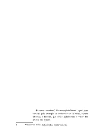 Para meu amado avô, Hermenegildo Souza Lopes1, com
carinho pelo exemplo de dedicação ao trabalho, e para
Thereza e Helena, que estão aprendendo o valor das
artes e dos ofícios.
1 Professor da Escola Industrial de Santa Catarina
 
