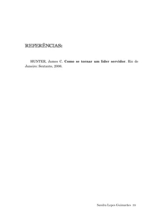Sandra Lopes Guimarães 39
REFERÊNCIAS:
HUNTER, James C. Como se tornar um líder servidor. Rio de
Janeiro: Sextante, 2006.
 