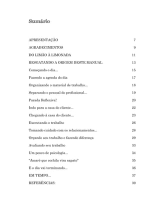 Sumário
APRESENTAÇÃO 7
AGRADECIMENTOS 9
DO LIMÃO À LIMONADA 11
RESGATANDO A ORIGEM DESTE MANUAL 13
Começando o dia... 15
Fazendo a agenda do dia 17
Organizando o material de trabalho... 18
Separando o pessoal do proﬁssional... 19
Parada Reﬂexiva! 20
Indo para a casa do cliente... 22
Chegando à casa do cliente... 23
Executando o trabalho 26
Tomando cuidado com os relacionamentos... 28
Orçando seu trabalho e fazendo diferença 29
Avaliando seu trabalho 33
Um pouco de psicologia... 34
“Jacaré que cochila vira sapato” 35
E o dia vai terminando... 36
EM TEMPO... 37
REFERÊNCIAS: 39
 