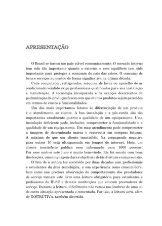 APRESENTAÇÃO
O Brasil se tornou um país viável economicamente. O mercado interno
tem sido tão importante quanto o externo, e esse equilíbrio tem sido
importante para proteger a economia do país das crises. O consumo de
bens e serviços aumentou de forma signiﬁcativa na última década.
Cada computador, refrigerador, máquina de lavar ou aparelho de ar
condicionado vendido exige proﬁssionais qualiﬁcados para sua instalação
e manutenção. A tecnologia incorporada e os avanços decorrentes da
padronização da produção fazem com que muitos produtos sejam parecidos
em termos de custos e funcionalidades.
Um dos mais importantes fatores de diferenciação de um produto
é o atendimento ao cliente. A boa instalação e a pós-venda são tão
importantes atualmente quanto a qualidade de um equipamento. Uma
instalação deﬁciente pode, inclusive, comprometer a funcionalidade e a
qualidade de um equipamento. Um mau atendimento pode comprometer
a imagem de determinada marca e repercutir em compras futuras.
A máxima de que um cliente insatisfeito faz propaganda negativa
para outros 10 está ultrapassada em tempos de internet. Hoje, um
cliente insatisfeito publica essa informação para 1000 pessoas!
Por esse motivo este livro é muito bem-vindo. Ele foi escrito com boas
ilustrações, uma linguagem clara e objetiva e de fácil leitura e compreensão.
O fato de a autora ter convivido por duas décadas com proﬁssionais
e estudantes da área tecnológica, a sua experiência como consumidora,
bem como sua preciosa observação do comportamento dos prestadores
de serviço tornam este livro uma leitura obrigatória para estudantes e
professores do IF-SC e demais instituições que educam prestadores de
serviço. Durante a leitura, diﬁcilmente não vamos nos lembrar de uma ou
de outra situação apresentada e comentada. Por isso, a leitura será, além
de INSTRUTIVA, também divertida.
 