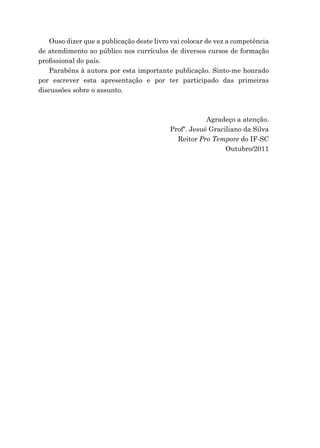 Ouso dizer que a publicação deste livro vai colocar de vez a competência
de atendimento ao público nos currículos de diversos cursos de formação
proﬁssional do país.
Parabéns à autora por esta importante publicação. Sinto-me honrado
por escrever esta apresentação e por ter participado das primeiras
discussões sobre o assunto.
Agradeço a atenção.
Profº. Jesué Graciliano da Silva
Reitor Pro Tempore do IF-SC
Outubro/2011
 
