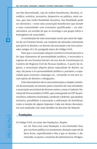 10
ONG, INSTITUIÇÃO, ASSOCIAÇÃO, FUNDAÇÃO E ENTIDADE: SEMELHANÇAS E DIFERENÇAS
um fim determinado, seja de ordem beneficente, literária, ci-
entífica, artística, recreativa, desportiva ou política, entre ou-
tras, que não tenha finalidade lucrativa. Sua finalidade pode
ser altruística – como uma associação beneficente que atende
a uma comunidade sem restrições qualificadas – ou não-
altruística, no sentido de que se restringe a um grupo seleto e
homogêneo de associados.
A constituição de uma associação ocorre por meio do regis-
tro de seu Estatuto Social, um conjunto de cláusulas contratuais
que prevê os direitos e os deveres da associação e de seus associ-
ados (artigos 45 e 53, parágrafo único do Código Civil).
Para que a associação adquira existência formal perante a
lei (que chamamos de personalidade jurídica), é necessário o
registro de seu Estatuto Social e de sua Ata de Constituição no
Cartório de Registro Civil de Pessoas Jurídicas. A partir do re-
gistro, a associação adquire plena capacidade de direito, ou
seja, ela passa a ter personalidade jurídica e, portanto, a capa-
cidade para contratar, empregar etc., tornando-se um ator so-
cial sujeito de direitos e obrigações.
Estes documentos são os necessários para a simples existên-
cia da associação, no entanto, para o exercício de suas atividades,
a associação necessitará de diversos outros, como o Cadastro Na-
cional de Pessoa Jurídica (CNPJ), que corresponde ao CPF da pes-
soa física; cadastros municipais, estaduais e federais, que podem,
inclusive, possibilitar à associação a solicitação de benefícios,
como a isenção de alguns impostos. Cada um destes documen-
tos será analisado com mais detalhes no decorrer do Manual.
Fundações
O Código Civil, ao tratar das fundações, dispõe:
art. 62. Para criar uma fundação, o seu instituidor fará,
por escritura pública ou testamento, dotação especial de
bens livres, especificando o fim a que se destina, e de-
clarando, se quiser, a maneira de administrá-la. Parágra-
 
