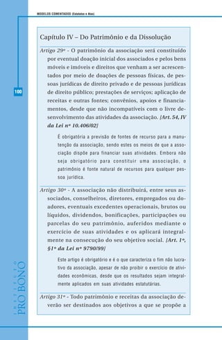 100
MODELOS COMENTADOS (Estatutos e Atas)
Capítulo IV – Do Patrimônio e da Dissolução
Artigo 29º - O patrimônio da associação será constituído
por eventual doação inicial dos associados e pelos bens
móveis e imóveis e direitos que venham a ser acrescen-
tados por meio de doações de pessoas físicas, de pes-
soas jurídicas de direito privado e de pessoas jurídicas
de direito público; prestações de serviços; aplicação de
receitas e outras fontes; convênios, apoios e financia-
mentos, desde que não incompatíveis com o livre de-
senvolvimento das atividades da associação. [Art. 54, IV
da Lei nº 10.406/02]
É obrigatória a previsão de fontes de recurso para a manu-
tenção da associação, sendo estes os meios de que a asso-
ciação dispõe para financiar suas atividades. Embora não
seja obrigatório para constituir uma associação, o
patrimônio é fonte natural de recursos para qualquer pes-
soa jurídica.
Artigo 30º - A associação não distribuirá, entre seus as-
sociados, conselheiros, diretores, empregados ou do-
adores, eventuais excedentes operacionais, brutos ou
líquidos, dividendos, bonificações, participações ou
parcelas do seu patrimônio, auferidos mediante o
exercício de suas atividades e os aplicará integral-
mente na consecução do seu objetivo social. [Art. 1º,
§1º da Lei nº 9790/99]
Este artigo é obrigatório e é o que caracteriza o fim não lucra-
tivo da associação, apesar de não proibir o exercício de ativi-
dades econômicas, desde que os resultados sejam integral-
mente aplicados em suas atividades estatutárias.
Artigo 31º - Todo patrimônio e receitas da associação de-
verão ser destinados aos objetivos a que se propõe a
 