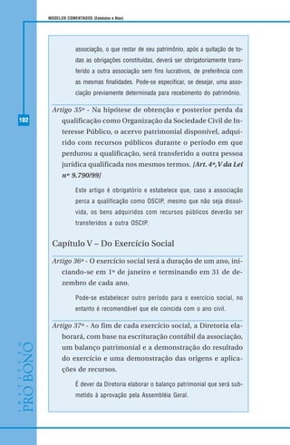 102
MODELOS COMENTADOS (Estatutos e Atas)
associação, o que restar de seu patrimônio, após a quitação de to-
das as obrigações constituídas, deverá ser obrigatoriamente trans-
ferido a outra associação sem fins lucrativos, de preferência com
as mesmas finalidades. Pode-se especificar, se desejar, uma asso-
ciação previamente determinada para recebimento do patrimônio.
Artigo 35º - Na hipótese de obtenção e posterior perda da
qualificação como Organização da Sociedade Civil de In-
teresse Público, o acervo patrimonial disponível, adqui-
rido com recursos públicos durante o período em que
perdurou a qualificação, será transferido a outra pessoa
jurídica qualificada nos mesmos termos. [Art.4º,V da Lei
nº 9.790/99]
Este artigo é obrigatório e estabelece que, caso a associação
perca a qualificação como OSCIP, mesmo que não seja dissol-
vida, os bens adquiridos com recursos públicos deverão ser
transferidos a outra OSCIP.
Capítulo V – Do Exercício Social
Artigo 36º - O exercício social terá a duração de um ano, ini-
ciando-se em 1º de janeiro e terminando em 31 de de-
zembro de cada ano.
Pode-se estabelecer outro período para o exercício social, no
entanto é recomendável que ele coincida com o ano civil.
Artigo 37º - Ao fim de cada exercício social, a Diretoria ela-
borará, com base na escrituração contábil da associação,
um balanço patrimonial e a demonstração do resultado
do exercício e uma demonstração das origens e aplica-
ções de recursos.
É dever da Diretoria elaborar o balanço patrimonial que será sub-
metido à aprovação pela Assembléia Geral.
 