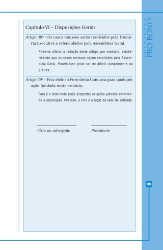 103
Capítulo VI – Disposições Gerais
Artigo 38º - Os casos omissos serão resolvidos pela Direto-
ria Executiva e referendados pela Assembléia Geral.
Pode-se alterar a redação deste artigo, por exemplo, estabe-
lecendo que os casos omissos sejam resolvidos pela Assem-
bléia Geral. Porém isso pode ser de difícil cumprimento na
prática.
Artigo 39º - Fica eleito o Foro desta Comarca para qualquer
ação fundada neste estatuto.
Foro é o local onde serão propostas as ações judiciais envolven-
do a associação. Por isso, o foro é o lugar da sede da entidade.
Visto do advogado Presidente
 