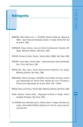 107
MODELO DE RECIBO DE DOAÇÃO
BARBOSA, Maria Nazaré Lins e OLIVEIRA, Carolina Felippe de. Manual de
ONGs – Guia Prático de Orientação Jurídica. 4ª edição, Editora FGV, Rio
de Janeiro, 2003
CARRAZZA, Roque Antonio. Curso de Direito Constitucional Tributário. 20ª
edição, Malheiros Editores, São Paulo, 2003
COELHO, Simone de Castro Tavares. Terceiro Setor. SENAC, São Paulo, 2000
IOSCHPE, Evelyn Berg. Terceiro Setor - Desenvolvimento Social Sustentado.
Paz e Terra, São Paulo, 1997
MEIRELLES, Hely Lopes. Direito Administrativo Brasileiro. 23ª edição,
Malheiros Editores, São Paulo, 1990
MOSQUERA, Roberto Quiroga e OLIVEIRA, Flavia Regina de Souza. Direito
para Organizações do Terceiro Setor. Apostila do curso “Princípios e
Práticas para organizações do Terceiro Setor” FGV – GVPec.
ROCHA, Silvio Luiz Ferreira. Terceiro Setor. Malheiros Editores, São Paulo, 2003
SZAZI, Eduardo. Terceiro Setor – Regulação no Brasil. 3ª edição, Editora
Fundação Peirópolis, São Paulo, 2003
Lei 9790/99 como Alternativa para o Terceiro Setor. 2ª edição, Ministério da
Justiça, Comunidade Solidária (disponível on line em <www.mj.gov.br/
snj/oscip.htm>
Bibliografia
 