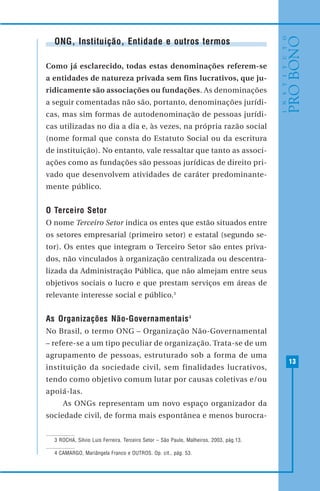 13
ONG, Instituição, Entidade e outros termos
Como já esclarecido, todas estas denominações referem-se
a entidades de natureza privada sem fins lucrativos, que ju-
ridicamente são associações ou fundações. As denominações
a seguir comentadas não são, portanto, denominações jurídi-
cas, mas sim formas de autodenominação de pessoas jurídi-
cas utilizadas no dia a dia e, às vezes, na própria razão social
(nome formal que consta do Estatuto Social ou da escritura
de instituição). No entanto, vale ressaltar que tanto as associ-
ações como as fundações são pessoas jurídicas de direito pri-
vado que desenvolvem atividades de caráter predominante-
mente público.
O Terceiro Setor
O nome Terceiro Setor indica os entes que estão situados entre
os setores empresarial (primeiro setor) e estatal (segundo se-
tor). Os entes que integram o Terceiro Setor são entes priva-
dos, não vinculados à organização centralizada ou descentra-
lizada da Administração Pública, que não almejam entre seus
objetivos sociais o lucro e que prestam serviços em áreas de
relevante interesse social e público.3
As Organizações Não-Governamentais4
No Brasil, o termo ONG – Organização Não-Governamental
– refere-se a um tipo peculiar de organização. Trata-se de um
agrupamento de pessoas, estruturado sob a forma de uma
instituição da sociedade civil, sem finalidades lucrativos,
tendo como objetivo comum lutar por causas coletivas e/ou
apoiá-las.
As ONGs representam um novo espaço organizador da
sociedade civil, de forma mais espontânea e menos burocra-
3 ROCHA, Silvio Luis Ferreira. Terceiro Setor – São Paulo, Malheiros, 2003, pág.13.
4 CAMARGO, Mariângela Franco e OUTROS. Op. cit., pág. 53.
 