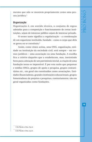 15
mesmo que não se mostrem propriamente como uma pes-
soa jurídica.5
Organização
Organização é, em sentido técnico, o conjunto de regras
adotadas para a composição e funcionamento de certas insti-
tuições, sejam de interesse público sejam de interesse privado.
O termo tanto significa a regularização - a coordenação
de um organismo instituído, fundado - como o corpo que dela
se gerou ou se constituiu.6
Assim, como vimos acima, uma ONG, organização, enti-
dade ou instituição da sociedade civil, será sempre – em ter-
mos jurídicos – uma associação ou uma fundação. A escolha
fica a critério daqueles que a estabelecem, mas, inexistindo
bens para a dotação de um patrimônio inicial, a criação de uma
fundação torna-se impossível. É por esta razão que pequenas
e médias ONGs, grupos de apoio e pesquisa, grupos comuni-
tários etc., em geral são constituídos como associações. Enti-
dades financiadoras, grandes instituições educacionais, grupos
fomentadores de projetos e pesquisas, contrariamente, são em
geral organizadas como fundações.
5 De Plácido e Silva. Op.cit.
6 De Plácido e Silva, op.cit.
 
