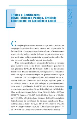 17
Como já explicado anteriormente, a primeira decisão que
um grupo de pessoas deve tomar ao criar uma organização é o
formato jurídico que esta organização adotará. Considerando-
se que ela não tenha o intuito de lucro, nem tenha como obje-
tivo a atividade político-partidária, a organização poderá for-
mar-se como uma fundação ou uma associação.
Uma vez organizada em um destes formatos, a entidade
pode buscar a obtenção de títulos ou certificados que atestem
sua qualidade de OSCIP, de Utilidade Pública ou de Entidade
Beneficente de Assistência Social, titulações que viabilizam às
entidades alguns benefícios legais, de que trataremos a seguir.
O termo OSCIP – Organização da Sociedade Civil de In-
teresse Público - refere-se à qualificação regulada pela Lei
nº 9.790/99 e que pode ser solicitada por organizações do ter-
ceiro setor. A qualificação de OSCIP veio somar-se às anterio-
res titulações, quais sejam: Título de Entidade de Utilidade Pú-
blica (no âmbito federal, Lei nº 91 de 28/08/35; Lei nº 6.639, de
08/05/79; Decreto nº 50.517, de 02/05/61; e Decreto nº 60.931,
de 04/07/67) e o Certificado de Entidade de Fins Filantrópicos,
hoje chamado de Certificado de Entidade Beneficente de As-
sistência Social (Lei nº 8.742, de 08/12/1993; Decreto nº 2.536,
de 06/04/98; Decreto nº 3.504, de 13/06/00; e Resolução nº 177,
de 10/08/00 do Conselho Nacional de Assistência Social).
Títulos e Certificados:
OSCIP, Utilidade Pública, Entidade
Beneficente de Assistência Social
 