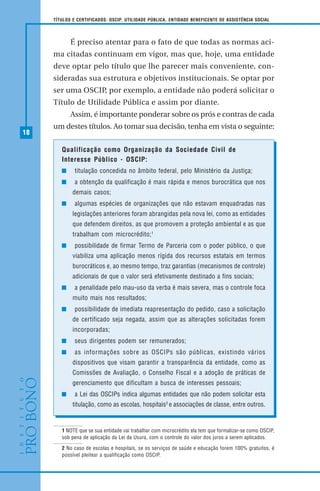 18
TÍTULOS E CERTIFICADOS: OSCIP, UTILIDADE PÚBLICA, ENTIDADE BENEFICENTE DE ASSISTÊNCIA SOCIAL
É preciso atentar para o fato de que todas as normas aci-
ma citadas continuam em vigor, mas que, hoje, uma entidade
deve optar pelo título que lhe parecer mais conveniente, con-
sideradas sua estrutura e objetivos institucionais. Se optar por
ser uma OSCIP, por exemplo, a entidade não poderá solicitar o
Título de Utilidade Pública e assim por diante.
Assim, é importante ponderar sobre os prós e contras de cada
um destes títulos. Ao tomar sua decisão, tenha em vista o seguinte:
1 NOTE que se sua entidade vai trabalhar com microcrédito ela tem que formalizar-se como OSCIP,
sob pena de aplicação da Lei da Usura, com o controle do valor dos juros a serem aplicados.
2 No caso de escolas e hospitais, se os serviços de saúde e educação forem 100% gratuitos, é
possível pleitear a qualificação como OSCIP.
Qualificação como Organização da Sociedade Civil de
Interesse Público - OSCIP:
titulação concedida no âmbito federal, pelo Ministério da Justiça;
a obtenção da qualificação é mais rápida e menos burocrática que nos
demais casos;
algumas espécies de organizações que não estavam enquadradas nas
legislações anteriores foram abrangidas pela nova lei, como as entidades
que defendem direitos, as que promovem a proteção ambiental e as que
trabalham com microcrédito;1
possibilidade de firmar Termo de Parceria com o poder público, o que
viabiliza uma aplicação menos rígida dos recursos estatais em termos
burocráticos e, ao mesmo tempo, traz garantias (mecanismos de controle)
adicionais de que o valor será efetivamente destinado a fins sociais;
a penalidade pelo mau-uso da verba é mais severa, mas o controle foca
muito mais nos resultados;
possibilidade de imediata reapresentação do pedido, caso a solicitação
de certificado seja negada, assim que as alterações solicitadas forem
incorporadas;
seus dirigentes podem ser remunerados;
as informações sobre as OSCIPs são públicas, existindo vários
dispositivos que visam garantir a transparência da entidade, como as
Comissões de Avaliação, o Conselho Fiscal e a adoção de práticas de
gerenciamento que dificultam a busca de interesses pessoais;
a Lei das OSCIPs indica algumas entidades que não podem solicitar esta
titulação, como as escolas, hospitais2
e associações de classe, entre outros.
 
