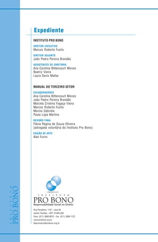 Expediente
Rua Pamplona, 1197 - casa 04
Jardim Paulista - CEP: 01405-030
Fone: (011) 3889.9070 - Fax: (011) 3884.1122
www.probono.org.br
faleconosco@probono.org.br
INSTITUTO PRO BONO
DIRETOR EXECUTIVO
Marcos Roberto Fuchs
DIRETOR ADJUNTO
João Pedro Pereira Brandão
ASSISTENTES DE DIRETORIA
Ana Carolina Bittencourt Morais
Beatriz Vieira
Laura Davis Mattar
MANUAL DO TERCEIRO SETOR
COLABORADORES
Ana Carolina Bittencourt Morais
João Pedro Pereira Brandão
Marcela Cristina Fogaça Vieira
Marcos Roberto Fuchs
Marina Gabriela
Paula Ligia Martins
REVISÃO FINAL
Flávia Regina de Souza Oliveira
(advogada voluntária do Instituto Pro Bono)
EDIÇÃO DE ARTE
Alex Furini
 