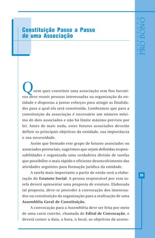 25
Constituição Passo a Passo
de uma Associação
Quem quer constituir uma associação sem fins lucrati-
vos deve reunir pessoas interessadas na organização da en-
tidade e dispostas a juntar esforços para atingir as finalida-
des para a qual ela será constituída. Lembramos que para a
constituição da associação é necessário um número míni-
mo de dois associados e não há limite máximo previsto por
lei. Antes de mais nada, estes futuros associados deverão
definir os principais objetivos da entidade, sua importância
e sua necessidade.
Assim que formado este grupo de futuros associados ou
associados potenciais, sugerimos que sejam definidas respon-
sabilidades e organizada uma verdadeira divisão de tarefas
que possibilite o mais rápido e eficiente desenvolvimento das
atividades seguintes para formação jurídica da entidade.
A tarefa mais importante a partir de então será a elabo-
ração do Estatuto Social. A pessoa responsável por esta ta-
refa deverá apresentar uma proposta de estatuto. Elaborada
tal proposta, deve-se proceder à convocação dos interessa-
dos na constituição da organização para a realização de uma
Assembléia Geral de Constituição.
A convocação para a Assembléia deve ser feita por meio
de uma carta convite, chamada de Edital de Convocação, e
deverá conter a data, a hora, o local, os objetivos da assem-
 
