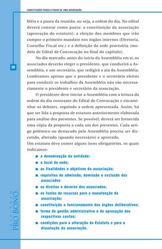 26
CONSTITUIÇÃO PASSO A PASSO DE UMA ASSOCIAÇÃO
bléia e a pauta da reunião, ou seja, a ordem do dia. No edital
deverá constar como pauta: a constituição da associação
(aprovação do estatuto); a eleição dos membros que irão
compor o primeiro mandato nos órgãos internos (Diretoria,
Conselho Fiscal etc.) e a definição da sede provisória (mo-
delo de Edital de Convocação no final do capítulo).
No dia marcado, antes do início da Assembléia em si, os
associados deverão eleger o presidente, que conduzirá a As-
sembléia, e um secretário, que redigirá a ata da Assembléia.
Lembramos apenas que o presidente e o secretário eleitos
para conduzir os trabalhos da Assembléia não são necessa-
riamente o presidente e secretário da associação.
O presidente deve iniciar a Assembléia com a leitura da
ordem do dia constante do Edital de Convocação e encami-
nhar os debates, seguindo a ordem apresentada. Assim, há
que ser lida a proposta de estatuto anteriormente elaborada
para análise dos presentes. Se possível, deverá ser fornecida
uma cópia da proposta a cada um dos presentes. Cada arti-
go polêmico ou destacado pela Assembléia precisa ser dis-
cutido, alterado (quando necessário) e aprovado.
Um estatuto deve conter alguns itens obrigatórios, os quais
indicamos:
a denominação da entidade;
o local de sede;
as finalidades e objetivos da associação;
requisitos de admissão; demissão e exclusão dos
associados
os direitos e deveres dos associados;
as fontes de recursos para a manutenção da
associação;
constituição e funcionamento dos órgãos deliberativos;
forma de gestão administrativa e de aprovação das
respectivas contas;
condições para a alteração do Estatuto e para a
dissolução da associação.
 