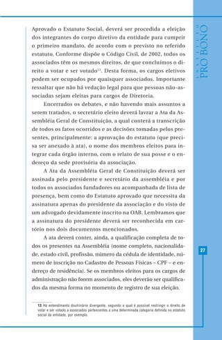 27
Aprovado o Estatuto Social, deverá ser procedida a eleição
dos integrantes do corpo diretivo da entidade para cumprir
o primeiro mandato, de acordo com o previsto no referido
estatuto. Conforme dispõe o Código Civil, de 2002, todos os
associados têm os mesmos direitos, de que concluímos o di-
reito a votar e ser votado13
. Desta forma, os cargos eletivos
podem ser ocupados por quaisquer associados. Importante
ressaltar que não há vedação legal para que pessoas não-as-
sociadas sejam eleitas para cargos de Diretoria.
Encerrados os debates, e não havendo mais assuntos a
serem tratados, o secretário eleito deverá lavrar a Ata da As-
sembléia Geral de Constituição, a qual conterá a transcrição
de todos os fatos ocorridos e as decisões tomadas pelos pre-
sentes, principalmente: a aprovação do estatuto (que preci-
sa ser anexado à ata), o nome dos membros eleitos para in-
tegrar cada órgão interno, com o relato de sua posse e o en-
dereço da sede provisória da associação.
A Ata da Assembléia Geral de Constituição deverá ser
assinada pelo presidente e secretário da assembléia e por
todos os associados fundadores ou acompanhada de lista de
presença, bem como do Estatuto aprovado que necessita da
assinatura apenas do presidente da associação e do visto de
um advogado devidamente inscrito na OAB. Lembramos que
a assinatura do presidente deverá ser reconhecida em car-
tório nos dois documentos mencionados.
A ata deverá conter, ainda, a qualificação completa de to-
dos os presentes na Assembléia (nome completo, nacionalida-
de, estado civil, profissão, número da cédula de identidade, nú-
mero de inscrição no Cadastro de Pessoas Físicas – CPF – e en-
dereço de residência). Se os membros eleitos para os cargos de
administração não forem associados, eles deverão ser qualifica-
dos da mesma forma no momento de registro de sua eleição.
13 Há entendimento doutrinário divergente, segundo o qual é possível restringir o direito de
votar e ser votado a associados pertencentes a uma determinada categoria definida no estatuto
social da entidade, por exemplo.
 